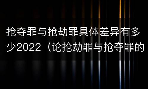 抢夺罪与抢劫罪具体差异有多少2022（论抢劫罪与抢夺罪的界限）