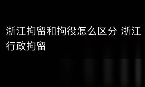 浙江拘留和拘役怎么区分 浙江行政拘留 浙江拘留和拘役怎么区分 浙江行政拘留