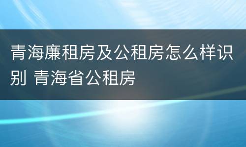 青海廉租房及公租房怎么样识别 青海省公租房