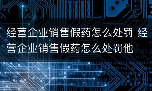 经营企业销售假药怎么处罚 经营企业销售假药怎么处罚他