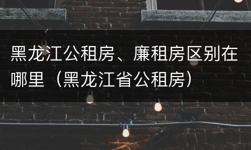 黑龙江公租房、廉租房区别在哪里（黑龙江省公租房）