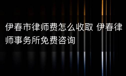 伊春市律师费怎么收取 伊春律师事务所免费咨询
