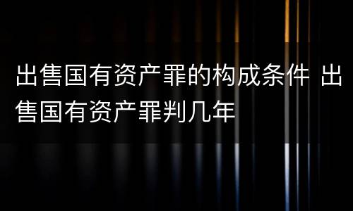 出售国有资产罪的构成条件 出售国有资产罪判几年
