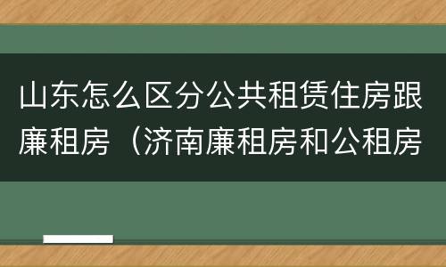 山东怎么区分公共租赁住房跟廉租房（济南廉租房和公租房的区别）