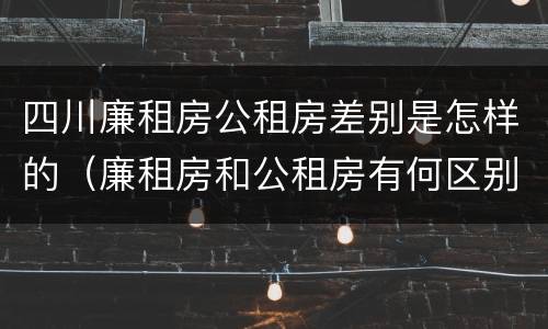 四川廉租房公租房差别是怎样的（廉租房和公租房有何区别）