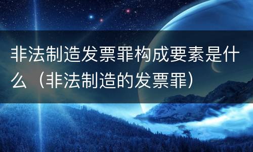 非法制造发票罪构成要素是什么（非法制造的发票罪）