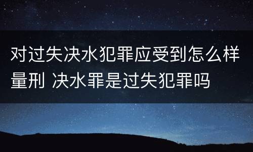 对过失决水犯罪应受到怎么样量刑 决水罪是过失犯罪吗