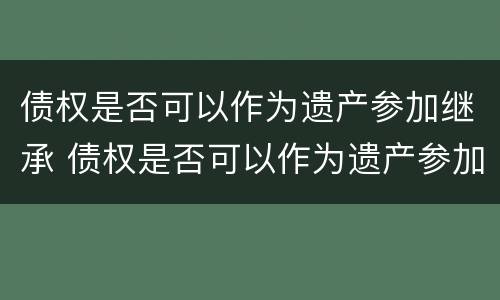 债权是否可以作为遗产参加继承 债权是否可以作为遗产参加继承人