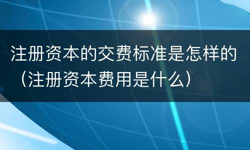 注册资本的交费标准是怎样的（注册资本费用是什么）