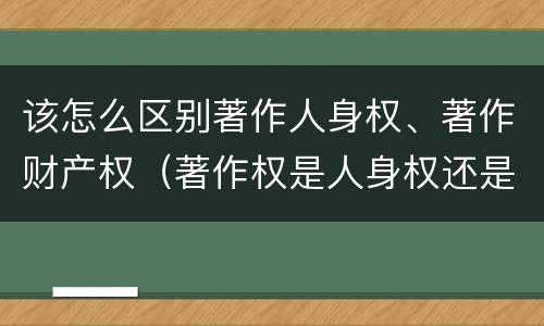 该怎么区别著作人身权、著作财产权（著作权是人身权还是财产权）