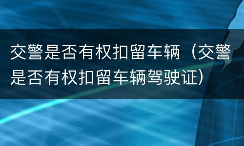 交警是否有权扣留车辆（交警是否有权扣留车辆驾驶证）