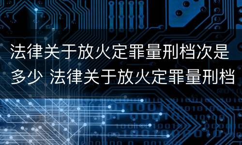 法律关于放火定罪量刑档次是多少 法律关于放火定罪量刑档次是多少条