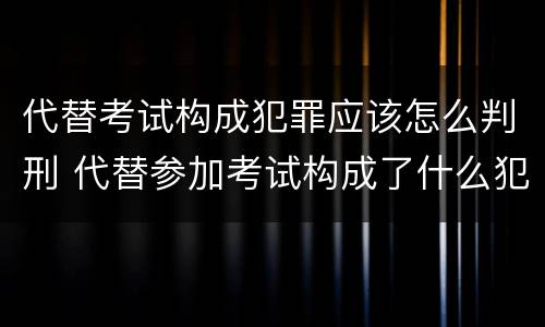 代替考试构成犯罪应该怎么判刑 代替参加考试构成了什么犯罪