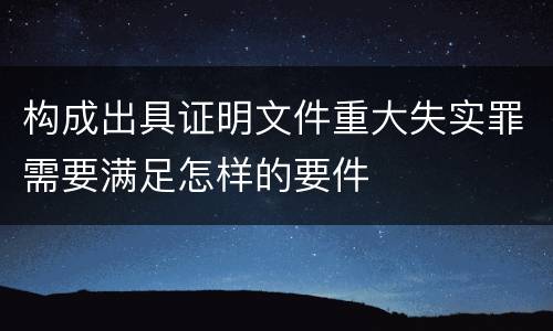 构成出具证明文件重大失实罪需要满足怎样的要件