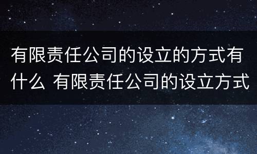 有限责任公司的设立的方式有什么 有限责任公司的设立方式是发起设立吗