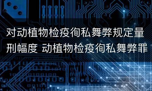 对动植物检疫徇私舞弊规定量刑幅度 动植物检疫徇私舞弊罪立案标准