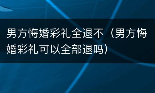男方悔婚彩礼全退不（男方悔婚彩礼可以全部退吗）