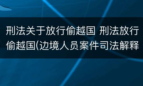 刑法关于放行偷越国 刑法放行偷越国(边境人员案件司法解释会如何规定