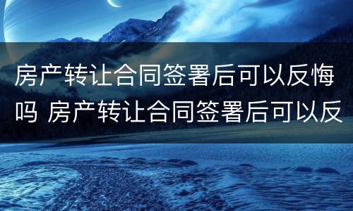 房产转让合同签署后可以反悔吗 房产转让合同签署后可以反悔吗合法吗
