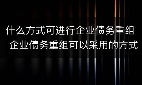 什么方式可进行企业债务重组 企业债务重组可以采用的方式