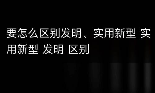 要怎么区别发明、实用新型 实用新型 发明 区别