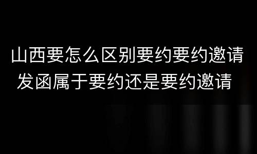 山西要怎么区别要约要约邀请 发函属于要约还是要约邀请