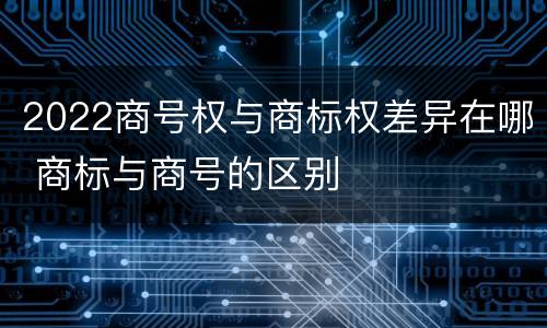 2022商号权与商标权差异在哪 商标与商号的区别