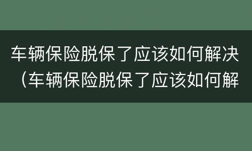 车辆保险脱保了应该如何解决（车辆保险脱保了应该如何解决保险问题）