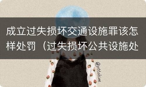 成立过失损坏交通设施罪该怎样处罚（过失损坏公共设施处罚）
