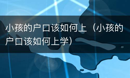 小孩的户口该如何上（小孩的户口该如何上学）