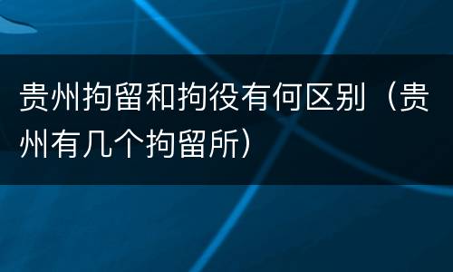 贵州拘留和拘役有何区别（贵州有几个拘留所）