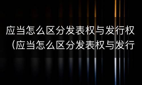 应当怎么区分发表权与发行权（应当怎么区分发表权与发行权的关系）