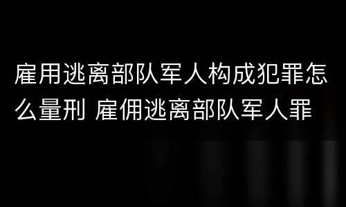 雇用逃离部队军人构成犯罪怎么量刑 雇佣逃离部队军人罪