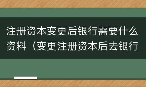注册资本变更后银行需要什么资料（变更注册资本后去银行需要什么资料）