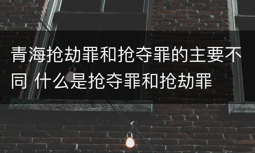 青海抢劫罪和抢夺罪的主要不同 什么是抢夺罪和抢劫罪