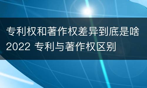 专利权和著作权差异到底是啥2022 专利与著作权区别