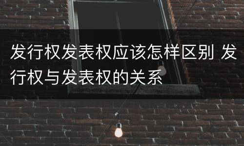 发行权发表权应该怎样区别 发行权与发表权的关系