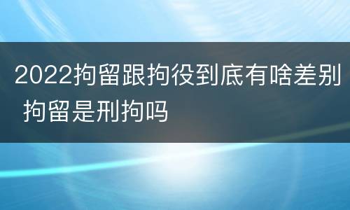 2022拘留跟拘役到底有啥差别 拘留是刑拘吗
