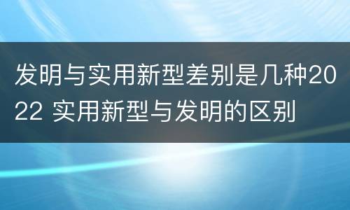 发明与实用新型差别是几种2022 实用新型与发明的区别