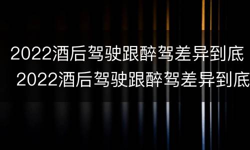 2022酒后驾驶跟醉驾差异到底 2022酒后驾驶跟醉驾差异到底有多大