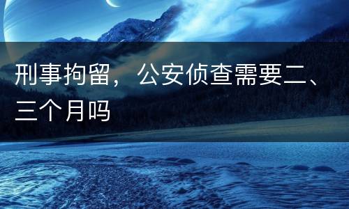 刑事拘留，公安侦查需要二、三个月吗
