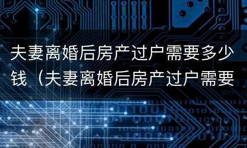 夫妻离婚后房产过户需要多少钱（夫妻离婚后房产过户需要多少钱手续）