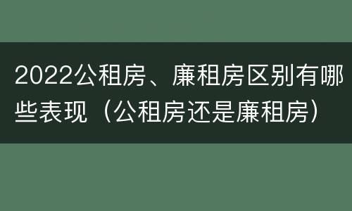 2022公租房、廉租房区别有哪些表现（公租房还是廉租房）