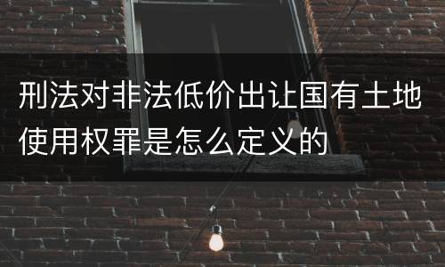 刑法对非法低价出让国有土地使用权罪是怎么定义的