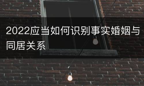 2022应当如何识别事实婚姻与同居关系