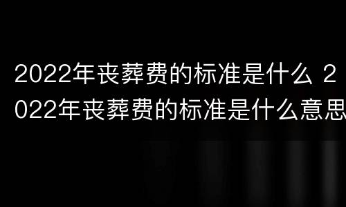 2022年丧葬费的标准是什么 2022年丧葬费的标准是什么意思