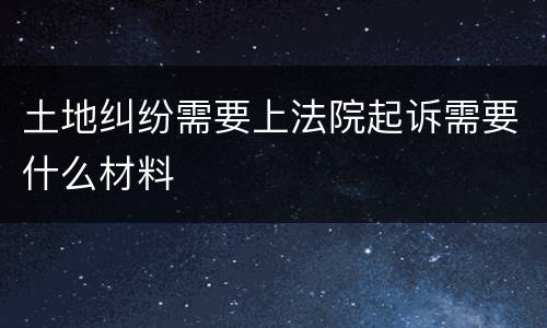 土地纠纷需要上法院起诉需要什么材料