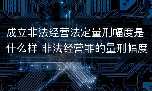 成立非法经营法定量刑幅度是什么样 非法经营罪的量刑幅度