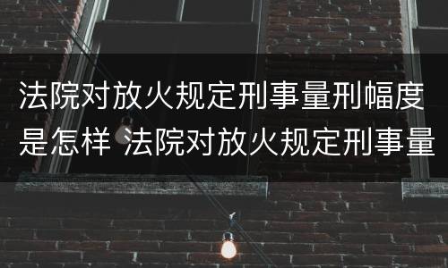 法院对放火规定刑事量刑幅度是怎样 法院对放火规定刑事量刑幅度是怎样计算的
