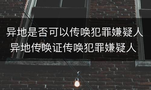 异地是否可以传唤犯罪嫌疑人 异地传唤证传唤犯罪嫌疑人